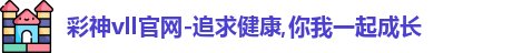彩神vll官网-追求健康,你我一起成长
